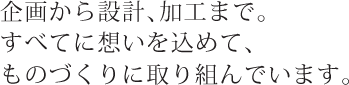 企画から設計、加工まで。すべてに想いを込めて、ものづくりに取り組んでいます。