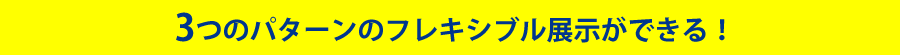 3つのパターンのフレキシブル展示ができる！
